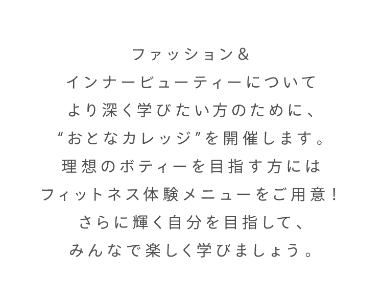 ファッション＆インナービューティーについてより深く学びたい方のために、“おとなカレッジ”を開催します。理想のボティーを目指す方にはフィットネス体験メニューをご用意！さらに輝く自分を目指して、みんなで楽しく学びましょう。