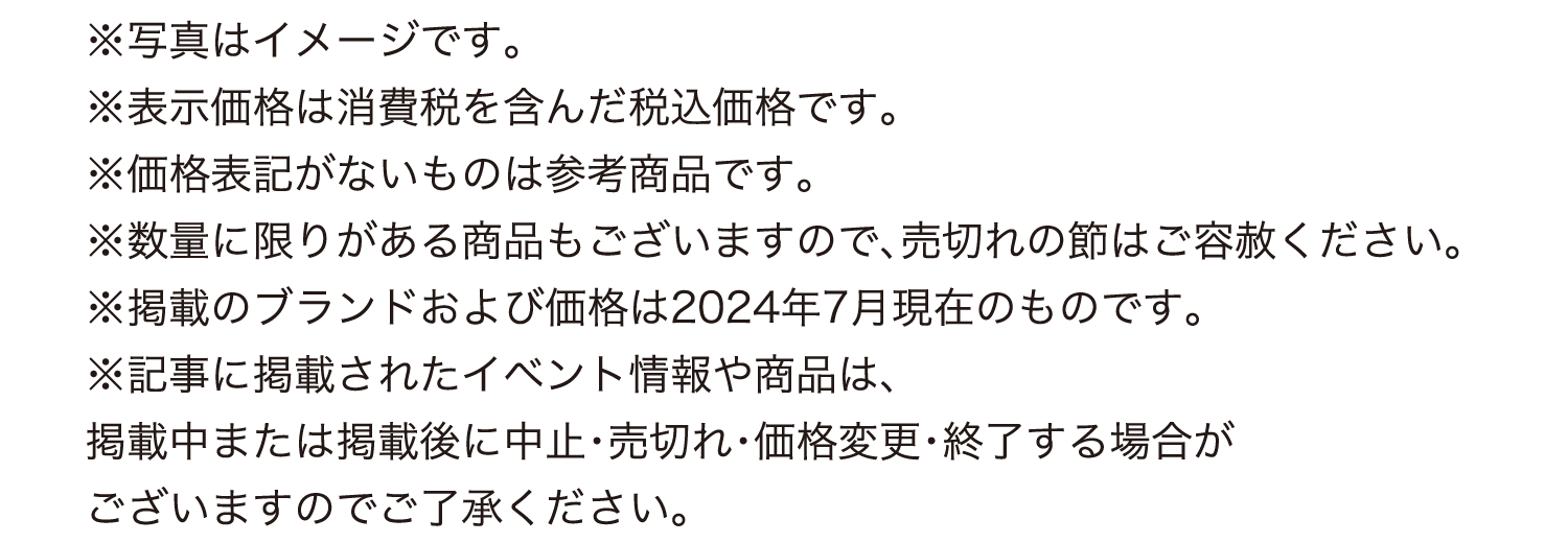 
							※写真はイメージです。
							※表示価格は消費税を含んだ税込価格です。
							※価格表記がないものは参考商品です。
							※数量に限りがある商品もございますので、売切れの節はご容赦ください。
							※掲載のブランドおよび価格は2024年7月現在のものです。
							※記事に掲載されたイベント情報や商品は、
							掲載中または掲載後に中止・売切れ・価格変更・終了する場合が
							ございますのでご了承ください。												
							