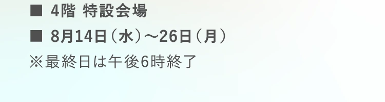 ■4階 特設会場 | ■8月14日（水）～26日（月） | ※最終日は午後6時終了