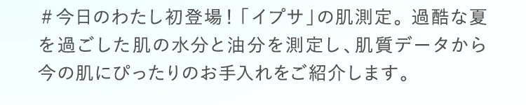 ＃今日のわたし初登場！「イプサ」の肌測定。 過酷な夏を過ごした肌の水分と油分を測定し、肌質データから今の肌にぴったりのお手入れをご紹介します。