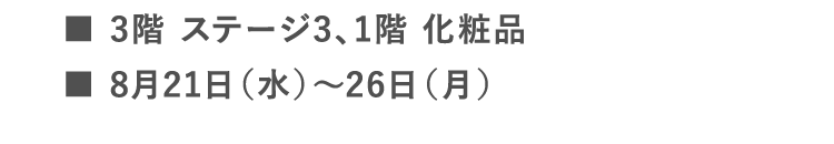 ■3階 ステージ3、1階 化粧品 | ■8月21日（水）～26日（月）