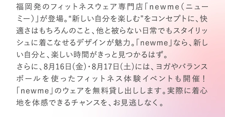 福岡発のフィットネスウェア専門店「newme（ニューミー）」が登場。“新しい自分を楽しむ”をコンセプトに、快適さはもちろんのこと、他と被らない日常でもスタイリッシュに着こなせるデザインが魅力。「newme」なら、新しい自分と、楽しい時間がきっと見つかるはず。さらに、8月16日(金)・8月17日(土)には、ヨガやバランスボールを使ったフィットネス体験イベントも開催！「newme」のウェアを無料貸し出しします。実際に着心地を体感できるチャンスを、お見逃しなく。