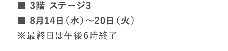 ■3階 ステージ3 | ■8月14日（水）～20日（火） | ※最終日は午後6時終了