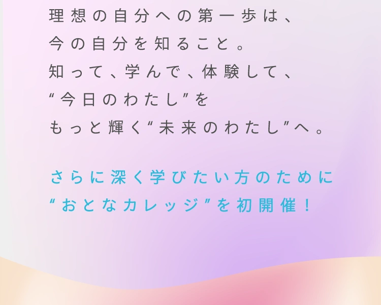 理想の自分への第一歩は、今の自分を知ること。知って、学んで、体験して、“今日のわたし”をもっと輝く“未来のわたし”へ。 さらに深く学びたい方のために“おとなカレッジ”を初開催！