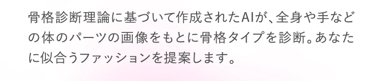 骨格診断理論に基づいて作成されたAIが、全身や手などの体のパーツの画像をもとに骨格タイプを診断。あなたに似合うファッションを提案します。