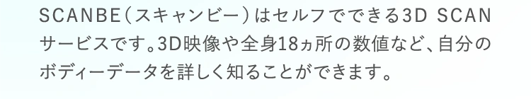 SCANBE（スキャンビー）はセルフでできる3D SCANサービスです。3D映像や全身18ヵ所の数値など、自分のボディーデータを詳しく知ることができます。