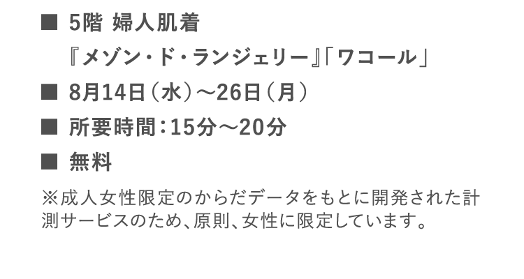 ■5階 婦人肌着 『メゾン・ド・ランジェリー』「ワコール」 | ■8月14日（水）～26日（月） | ■所要時間：15分～20分 | ■無料 | ※成人女性限定のからだデータをもとに開発された計測サービスのため、原則、女性に限定しています。