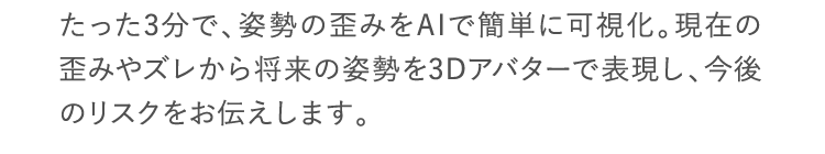 たった3分で、姿勢の歪みをAIで簡単に可視化。現在の歪みやズレから将来の姿勢を3Dアバターで表現し、今後のリスクをお伝えします。