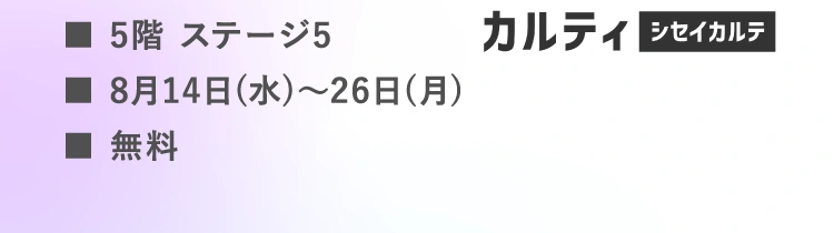 ■5階 ステージ5 | ■8月14日(水)～26日(月) | ■無料 | カルティ シセイカルテ