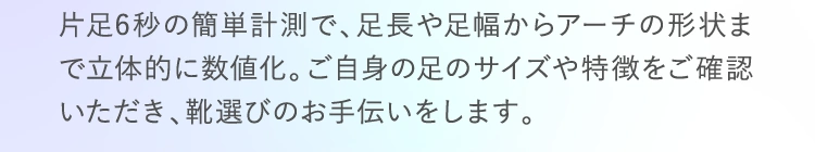 片足6秒の簡単計測で、足長や足幅からアーチの形状まで立体的に数値化。ご自身の足のサイズや特徴をご確認いただき、靴選びのお手伝いをします。