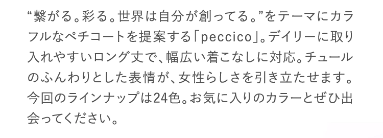 “繋がる。彩る。世界は自分が創ってる。”をテーマにカラフルなペチコートを提案する「peccico」。デイリーに取り入れやすいロング丈で、幅広い着こなしに対応。チュールのふんわりとした表情が、女性らしさを引き立たせます。今回のラインナップは24色。お気に入りのカラーとぜひ出会ってください。