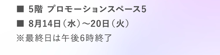 ■5階 プロモーションスペース5 | ■8月14日（水）～20日（火） | ※最終日は午後6時終了