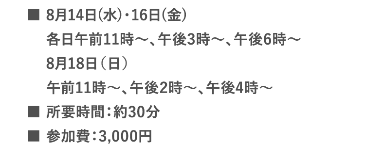 ■8月14日(水)・16日(金) 午前11時～、午後3時～、午後6時～| ■8月18日（日） 午前11時～、午後2時～、午後4時～ | ■所要時間：約30分 | ■参加費：3,000円