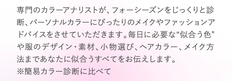 専門のカラーアナリストが、フォーシーズンをじっくりと診断、パーソナルカラーにぴったりのメイクやファッションアドバイスをさせていただきます。毎日に必要な“似合う色”や服のデザイン・素材、小物選び、ヘアカラー、メイク方法まであなたに似合うすべてをお伝えします。 ※簡易カラー診断に比べて