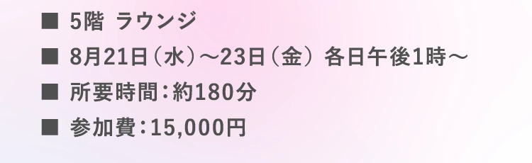 ■5階 ラウンジ | ■8月21日（水）～23日（金） | 午後1時～（各回約180分 | 参加費：15,000円