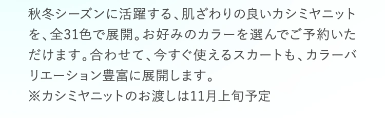 秋冬シーズンに活躍する、肌ざわりの良いカシミヤニットを、全31色で展開。お好みのカラーを選んでご予約いただけます。合わせて、今すぐ使えるスカートも、カラーバリエーション豊富に展開します。※カシミアニットのお渡しは11月上旬予定