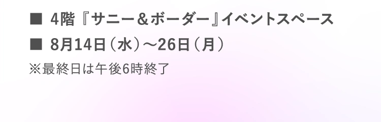 ■4階 『サニー＆ボーダー』イベントスペース | ■8月14日（水）～26日（月） | ※最終日は午後6時終了