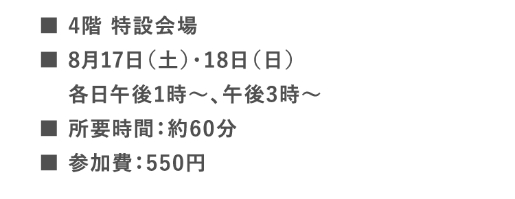 ■4階 特設会場 | ■8月17日（土）・18日（日）各日午後1時〜、午後3時〜 | ■所要時間：約60分 | ■参加費：550円