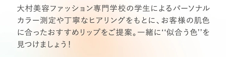 大村美容ファッション専門学校の学生によるパーソナルカラー測定や丁寧なヒアリングをもとに、お客様の肌色に合ったおすすめリップをご提案。一緒に‘‘似合う色’’を見つけましょう！