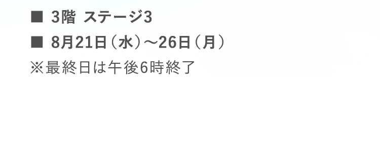 ■3階 ステージ3 | ■8月21日（水）～26日（月）  | ※最終日は午後6時終了