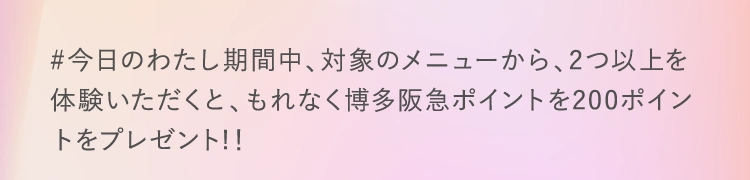 #今日のわたし期間中、対象のメニューから、2つ以上を体験いただくと、もれなく博多阪急ポイントを200ポイントをプレゼント！！