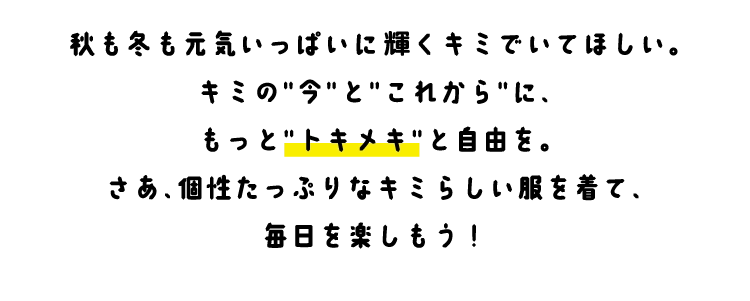秋も冬も元気いっぱいに輝くキミでいてほしい。
        キミの今とこれからに、
        もっとトキメキと自由を。
        さあ、個性たっぷりなキミらしい服を着て、
        毎日を楽しもう！