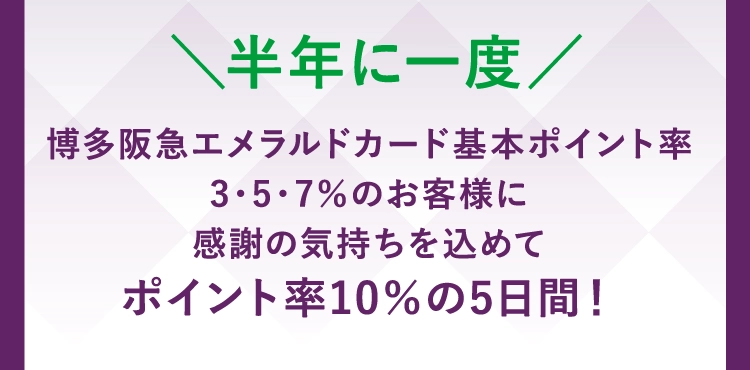 博多阪急エメラルドカード基本ポイント率
        3・5・7％のお客様に
        感謝の気持ちを込めて
        ポイント率10％の5日間！