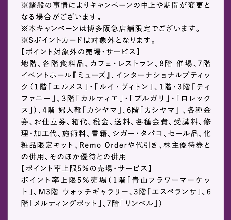 ※諸般の事情によりキャンペーンの中止や期間が変更となる場合がございます。
          ※本キャンペーンは博多阪急店舗限定でございます。
          ※Sポイントカードは対象外となります。
          【ポイント対象外の売場・サービス】 
          地階、各階食料品、カフェ・レストラン、8階 催場、7階 イベントホール『ミューズ』、インターナショナルブティック（1階「エルメス」・「ルイ・ヴィトン」、1階・3階「ティファニー」、3階「カルティエ」・「ブルガリ」・「ロレックス」）、4階 婦人靴「カシヤマ」、6階「カシヤマ」 、各種金券、お仕立券、箱代、税金、送料、各種会費、受講料、修理・加工代、施術料、書籍、シガー・タバコ、セール品、化粧品限定キット、Remo Orderや代引き、株主優待券との併用、そのほか優待との併用
          【ポイント率上限5％の売場・サービス】
          ポイント率上限5％売場（1階「青山フラワーマーケット」、M3階 ウォッチギャラリー、3階「エスペランサ」、6階「メルティングポット」、7階「リンベル」）