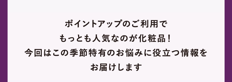 ポイントアップのご利用で
        もっとも人気なのが化粧品！
        今回はこの季節特有のお悩みに役立つ情報を
        お届けします