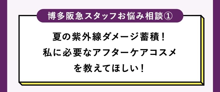 夏の紫外線ダメージ蓄積！
        私に必要なアフターケアコスメ
        を教えてほしい！