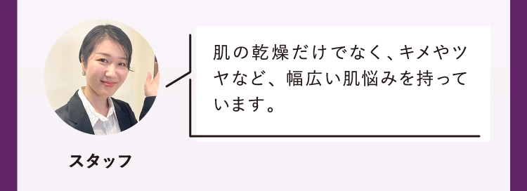 肌の乾燥だけでなく、キメやツヤなど、 幅広い肌悩みを持っています。