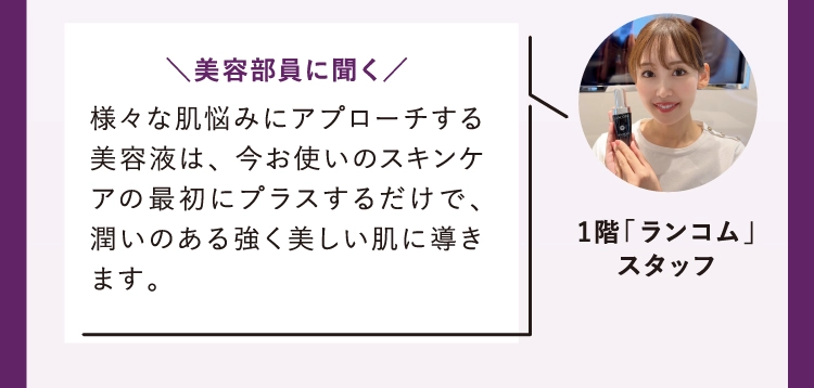 様々な肌悩みにアプローチする美容液は、 今お使いのスキンケアの最初にプラスするだけで、 潤いのある強く美しい肌に導きます。