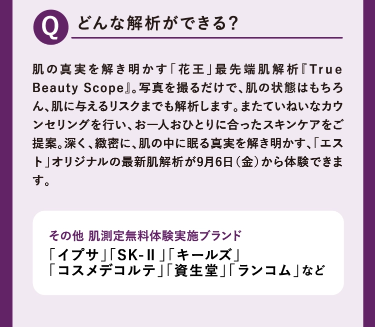 肌の真実を解き明かす「花王」最先端肌解析『True Beauty Scope』。写真を撮るだけで、肌の状態はもちろん、肌に与えるリスクまでも解析します。またていねいなカウンセリングを行い、お一人おひとりに合ったスキンケアをご提案。深く、緻密に、肌の中に眠る真実を解き明かす、「エスト」オリジナルの最新肌解析が9月6日（金）から体験できます。