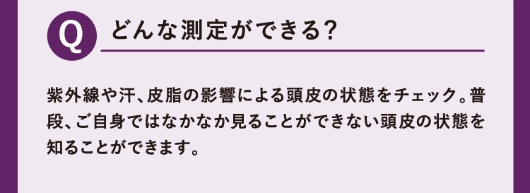 紫外線や汗、皮脂の影響による頭皮の状態をチェック。普段、ご自身ではなかなか見ることができない頭皮の状態を知ることができます。