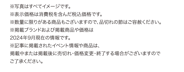 ※写真はすべてイメージです。
        ※表示価格は消費税を含んだ税込価格です。
        ※数量に限りがある商品もございますので、品切れの節はご容赦ください。
        ※掲載ブランドおよび掲載商品や価格は
        2024年9月現在の情報です。
        ※記事に掲載されたイベント情報や商品は、
        掲載中または掲載後に売切れ・価格変更・終了する場合がございますので
        ご了承ください。
        