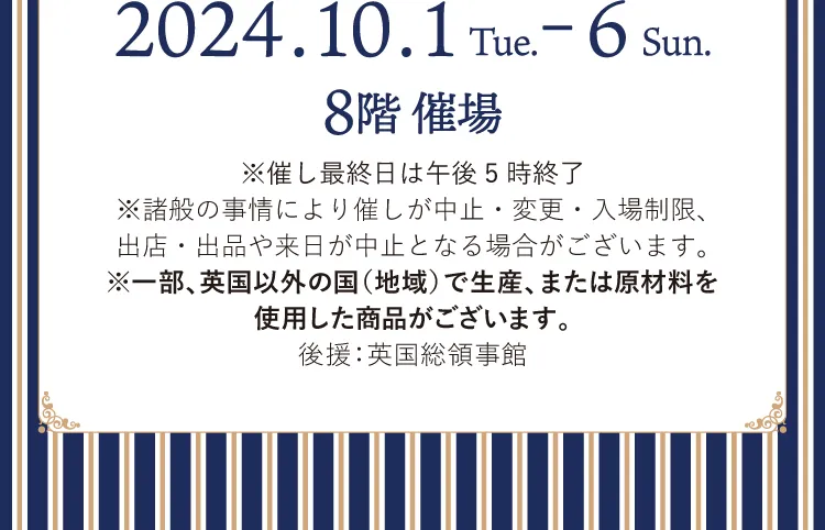 2024.10.1～2024.10.6 8階催場 ※催し最終日は午後5時終了※諸般の事情により催しが中止・変更・入場制限、出店・出品や来日が中止となる場合がございます。※一部、英国以外の国（地域）で生産、または原材料を使用した商品がございます。 後援：英国総領事館