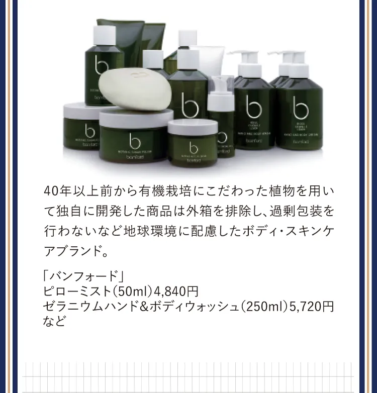 40年以上前から有機栽培にこだわった植物を用いて独自に開発した商品は外箱を排除し、過剰包装を行わないなど地球環境に配慮したボディ・スキンケアブランド。「バンフォード」ピローミスト（50ml）4,840円ゼラニウムハンド＆ボディウォッシュ（250ml）5,720円など