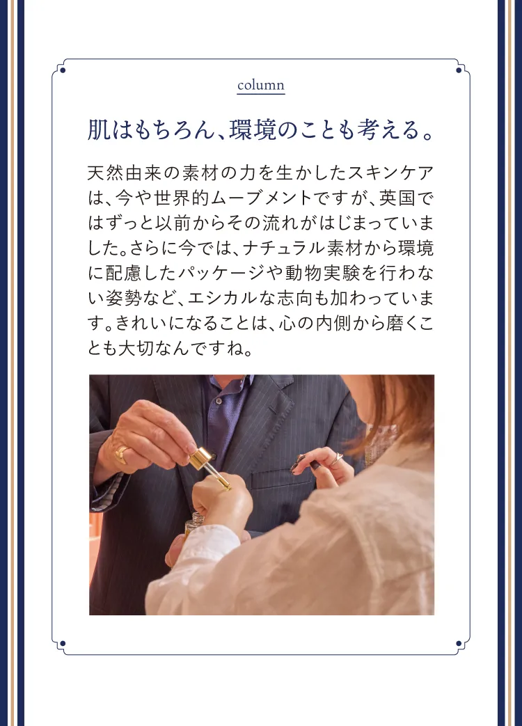 column 肌はもちろん、環境のことも考える。天然由来の素材の力を生かしたスキンケアは、今や世界的ムーブメントですが、英国ではずっと以前からその流れがはじまっていました。さらに今では、ナチュラル素材から環境に配慮したパッケージや動物実験を行わない姿勢など、エシカルな志向も加わっています。きれいになることは、心の内側から磨くことも大切なんですね。