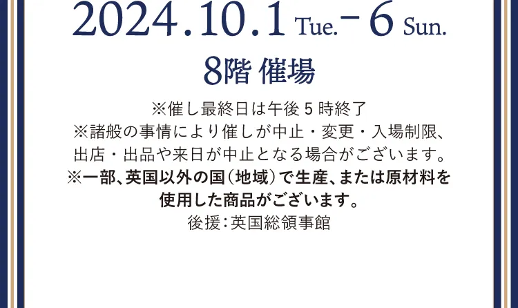 2024.10.1～2024.10.6 8階催場 ※催し最終日は午後5時終了※諸般の事情により催しが中止・変更・入場制限、出店・出品や来日が中止となる場合がございます。※一部、英国以外の国（地域）で生産、または原材料を使用した商品がございます。 後援：英国総領事館