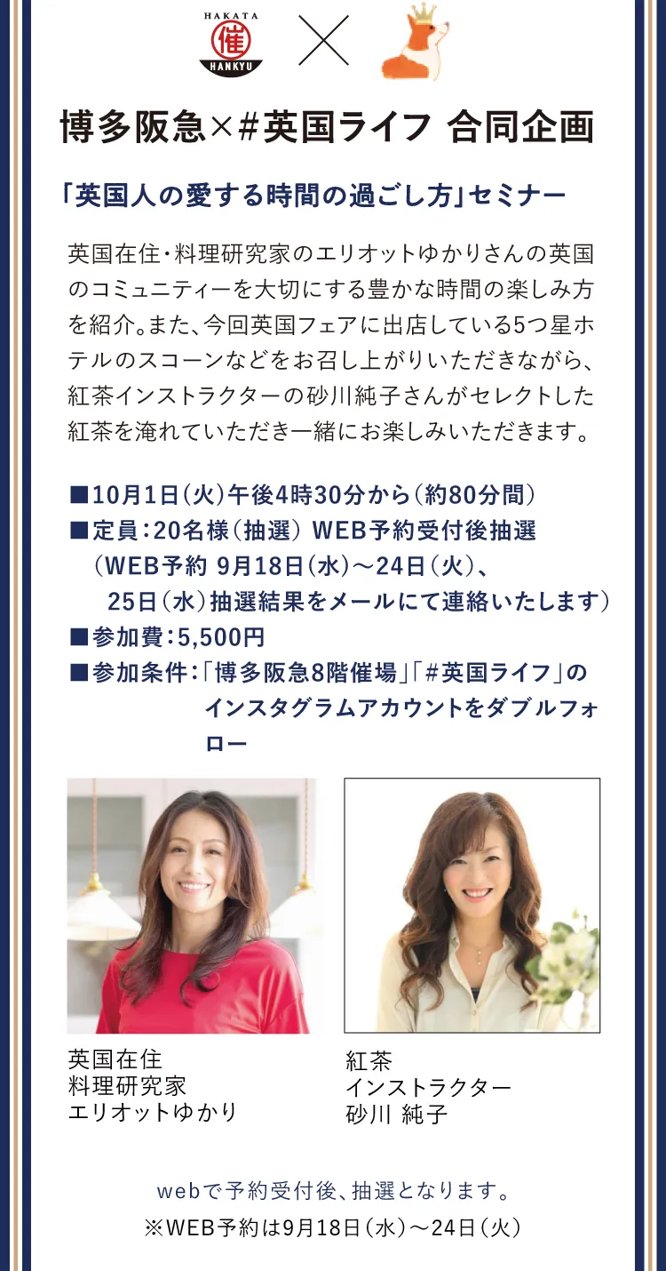 「英国人の愛する時間の過ごし方」セミナー　英国在住・料理研究家のエリオットゆかりさんの英国のコミュニティーを大切にする豊かな時間の楽しみ方を紹介。また、今回英国フェアに出店している5つ星ホテルのスコーンなどをお召し上がりいただきながら、紅茶インストラクターの砂川純子さんがセレクトした紅茶を淹れていただき一緒にお楽しみいただきます。　■10月1日(火)午後4時30分から（約80分間）■定員：20名様（抽選） WEB予約受付後抽選（WEB予約 9月18日(水)～24日（火）、25日（水）抽選結果をメールにて連絡いたします）■参加費：5,500円■参加条件：「博多阪急8階催場」「＃英国ライフ」のインスタグラムアカウントをダブルフォロー