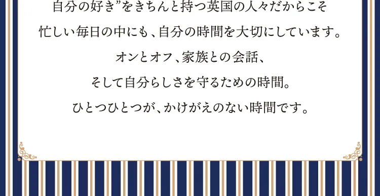 自分の好き”をきちんと持つ英国の人々だからこそ忙しい毎日の中にも、自分の時間を大切にしています。オンとオフ、家族との会話、そして自分らしさを守るための時間。ひとつひとつが、かけがえのない時間です。