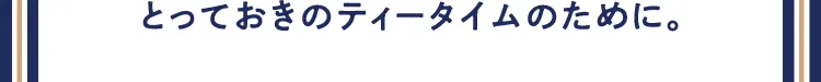 とっておきのティータイムのために。