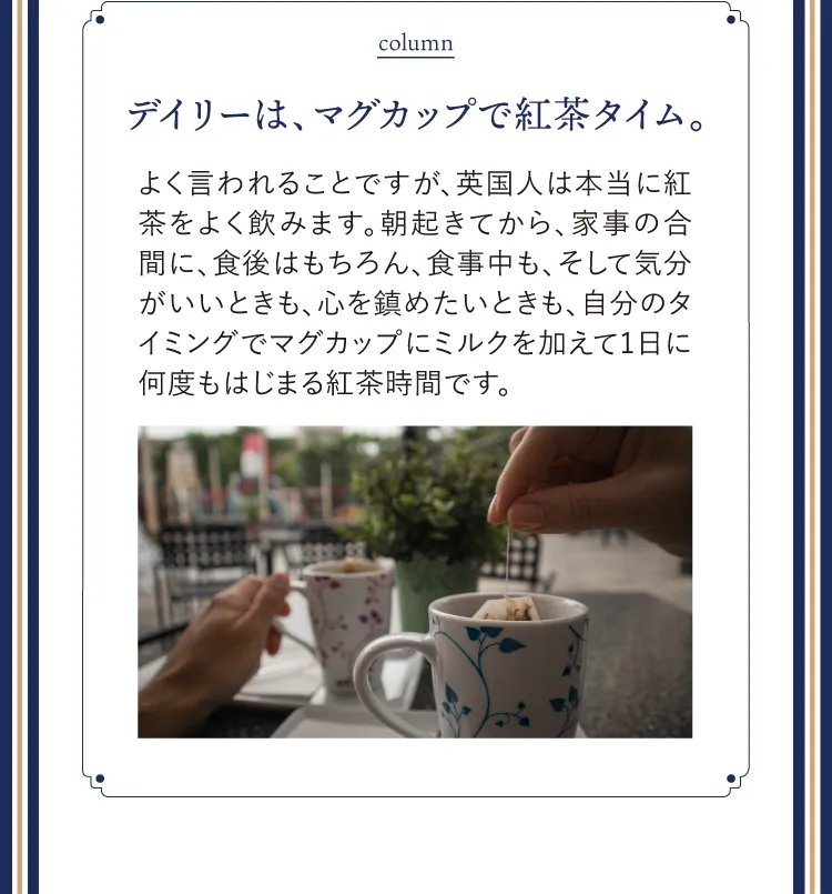 column デイリーは、マグカップで紅茶タイム。よく言われることですが、英国人は本当に紅茶をよく飲みます。朝起きてから、家事の合間に、食後はもちろん、食事中も、そして気分がいいときも、心を鎮めたいときも、自分のタイミングでマグカップにミルクを加えて1日に何度もはじまる紅茶時間です。