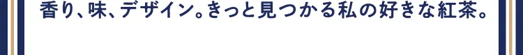 香り、味、デザイン。きっと見つかる私の好きな紅茶。