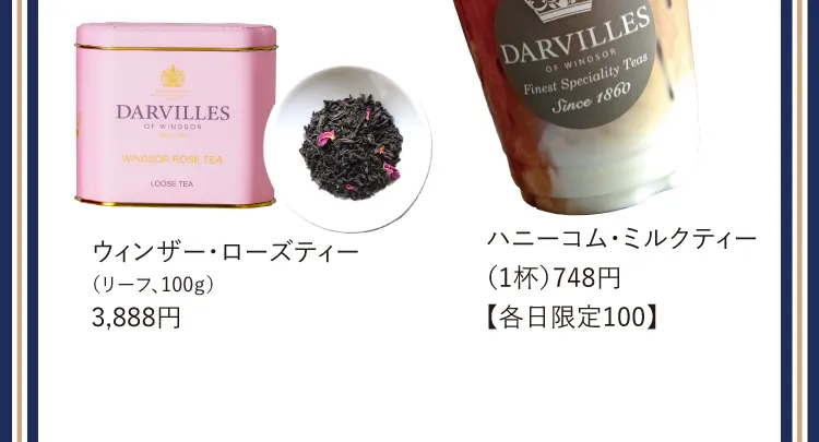 ウィンザー・ローズティー（リーフ、100ｇ）3,888円 / ハニーコム・ミルクティー（1杯）748円【各日限定100】