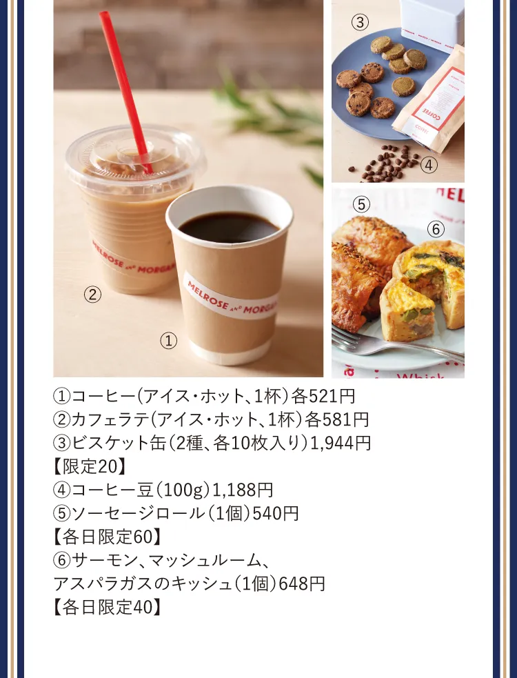 ①コーヒー(アイス・ホット、1杯）各521円②カフェラテ(アイス・ホット、1杯）各581円③ビスケット缶（2種、各10枚入り）1,944円【限定20】④コーヒー豆（100g）1,188円⑤ソーセージロール（1個）540円【各日限定60】⑥サーモン、マッシュルーム、アスパラガスのキッシュ（1個）648円【各日限定40】