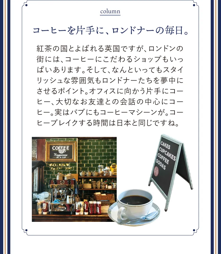 column コーヒーを片手に、ロンドナーの毎日。紅茶の国とよばれる英国ですが、ロンドンの街には、コーヒーにこだわるショップもいっぱいあります。そして、なんといってもスタイリッシュな雰囲気もロンドナーたちを夢中にさせるポイント。オフィスに向かう片手にコーヒー、大切なお友達との会話の中心にコーヒー。実はパブにもコーヒーマシーンが。コーヒーブレイクする時間は日本と同じですね。