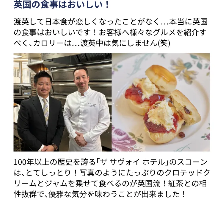 英国の食事はおいしい！渡英して日本食が恋しくなったことがなく…本当に英国の食事はおいしいです！お客様へ様々なグルメを紹介すべく、カロリーは…渡英中は気にしません(笑) 100年以上の歴史を誇る「ザ サヴォイ ホテル」のスコーンは、とてしっとり！写真のようにたっぷりのクロテッドクリームとジャムを乗せて食べるのが英国流！紅茶との相性抜群で、優雅な気分を味わうことが出来ました！