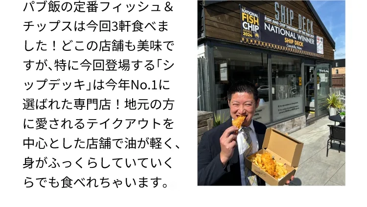 パブ飯の定番フィッシュ＆チップスは今回3軒食べました！どこの店舗も美味ですが、特に今回登場する「シップデッキ」は今年No.1に選ばれた専門店！地元の方に愛されるテイクアウトを中心とした店舗で油が軽く、身がふっくらしていていくらでも食べれちゃいます。