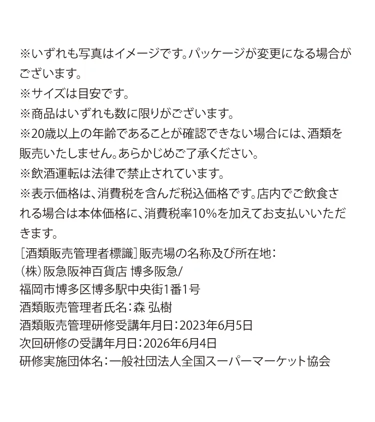 ※いずれも写真はイメージです。パッケージが変更になる場合がございます。 ※サイズは目安です。※商品はいずれも数に限りがございます。※20歳以上の年齢であることが確認できない場合には、酒類を販売いたしません。あらかじめご了承ください。 ※飲酒運転は法律で禁止されています。※表示価格は、消費税を含んだ税込価格です。店内でご飲食される場合は本体価格に、消費税率10％を加えてお支払いいただきます。［酒類販売管理者標識］販売場の名称及び所在地：（株）阪急阪神百貨店 博多阪急/福岡市博多区博多駅中央街1番1号　酒類販売管理者氏名：森 弘樹　酒類販売管理研修受講年月日：2023年6月5日　次回研修の受講年月日：2026年6月4日　研修実施団体名：一般社団法人全国スーパーマーケット協会